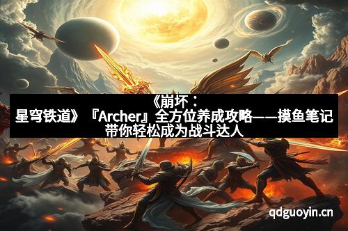 《崩坏：星穹铁道》『Archer』全方位养成攻略——摸鱼笔记带你轻松成为战斗达人！